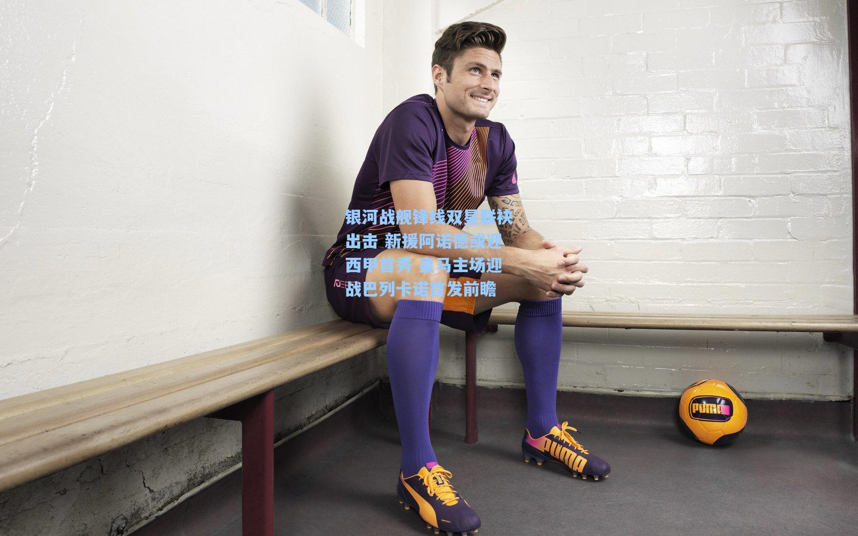 银河战舰锋线双星联袂出击 新援阿诺德或迎西甲首秀 皇马主场迎战巴列卡诺首发前瞻